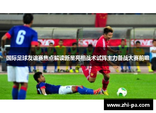 国际足球友谊赛焦点解读新星亮相战术试阵主力备战大赛前瞻