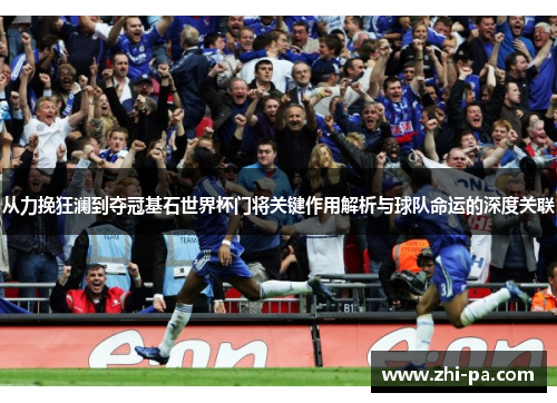 从力挽狂澜到夺冠基石世界杯门将关键作用解析与球队命运的深度关联