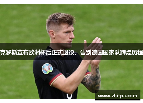 克罗斯宣布欧洲杯后正式退役，告别德国国家队辉煌历程