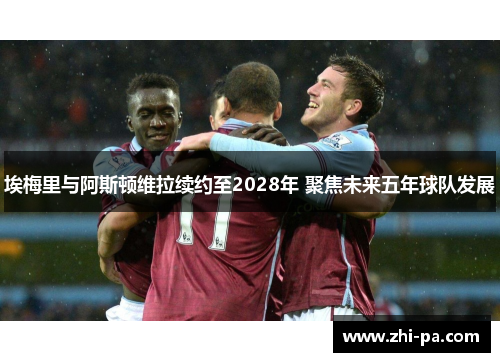 埃梅里与阿斯顿维拉续约至2028年 聚焦未来五年球队发展